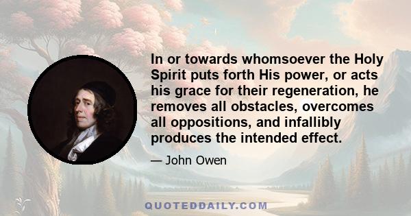 In or towards whomsoever the Holy Spirit puts forth His power, or acts his grace for their regeneration, he removes all obstacles, overcomes all oppositions, and infallibly produces the intended effect.