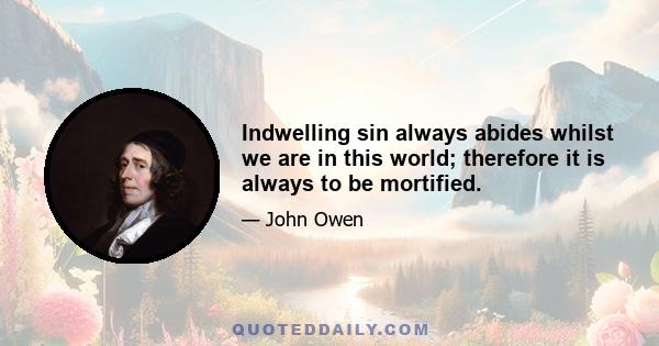 Indwelling sin always abides whilst we are in this world; therefore it is always to be mortified.