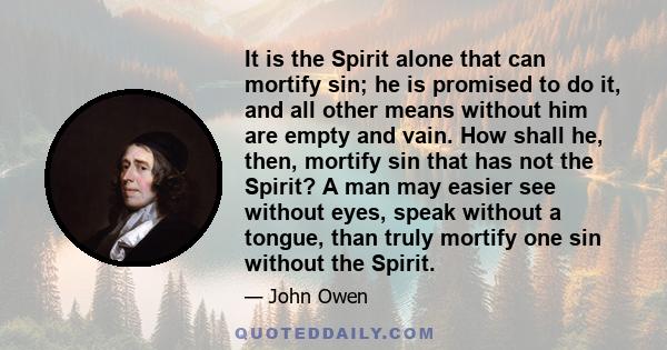 It is the Spirit alone that can mortify sin; he is promised to do it, and all other means without him are empty and vain. How shall he, then, mortify sin that has not the Spirit? A man may easier see without eyes, speak 