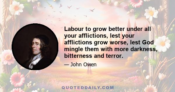 Labour to grow better under all your afflictions, lest your afflictions grow worse, lest God mingle them with more darkness, bitterness and terror.