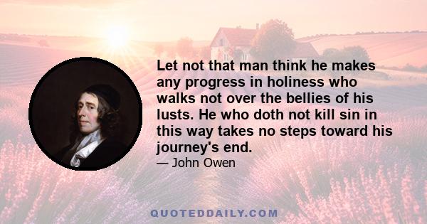 Let not that man think he makes any progress in holiness who walks not over the bellies of his lusts. He who doth not kill sin in this way takes no steps toward his journey's end.