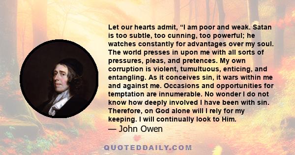 Let our hearts admit, “I am poor and weak. Satan is too subtle, too cunning, too powerful; he watches constantly for advantages over my soul. The world presses in upon me with all sorts of pressures, pleas, and