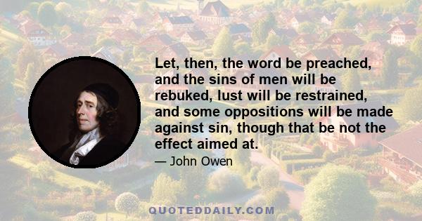 Let, then, the word be preached, and the sins of men will be rebuked, lust will be restrained, and some oppositions will be made against sin, though that be not the effect aimed at.