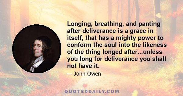 Longing, breathing, and panting after deliverance is a grace in itself, that has a mighty power to conform the soul into the likeness of the thing longed after...unless you long for deliverance you shall not have it.