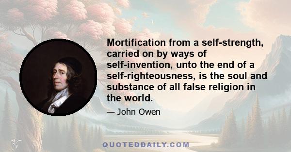 Mortification from a self-strength, carried on by ways of self-invention, unto the end of a self-righteousness, is the soul and substance of all false religion in the world.