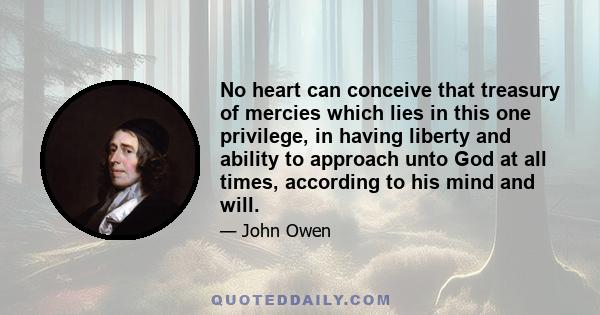 No heart can conceive that treasury of mercies which lies in this one privilege, in having liberty and ability to approach unto God at all times, according to his mind and will.