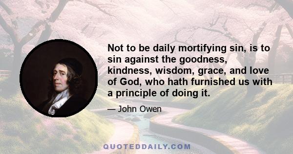 Not to be daily mortifying sin, is to sin against the goodness, kindness, wisdom, grace, and love of God, who hath furnished us with a principle of doing it.