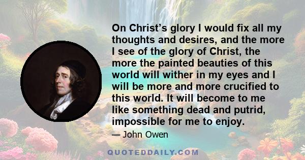 On Christ’s glory I would fix all my thoughts and desires, and the more I see of the glory of Christ, the more the painted beauties of this world will wither in my eyes and I will be more and more crucified to this