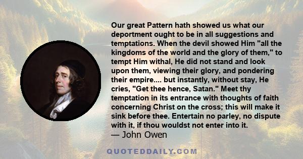 Our great Pattern hath showed us what our deportment ought to be in all suggestions and temptations. When the devil showed Him all the kingdoms of the world and the glory of them, to tempt Him withal, He did not stand