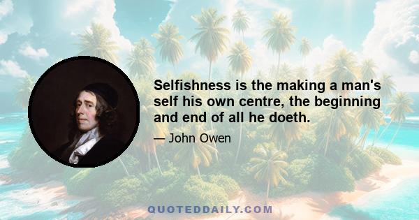 Selfishness is the making a man's self his own centre, the beginning and end of all he doeth.