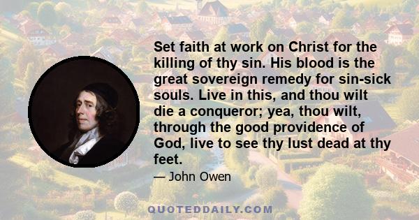 Set faith at work on Christ for the killing of thy sin. His blood is the great sovereign remedy for sin-sick souls. Live in this, and thou wilt die a conqueror; yea, thou wilt, through the good providence of God, live