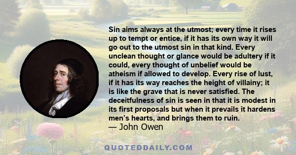 Sin aims always at the utmost; every time it rises up to tempt or entice, if it has its own way it will go out to the utmost sin in that kind. Every unclean thought or glance would be adultery if it could, every thought 