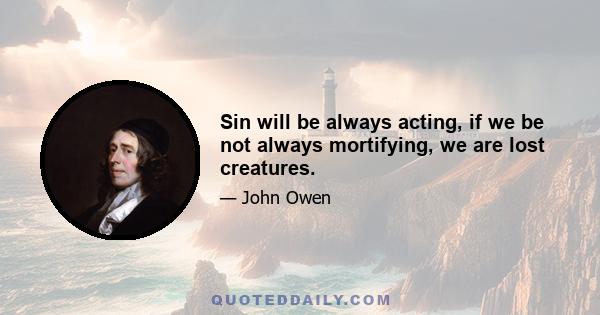 Sin will be always acting, if we be not always mortifying, we are lost creatures.