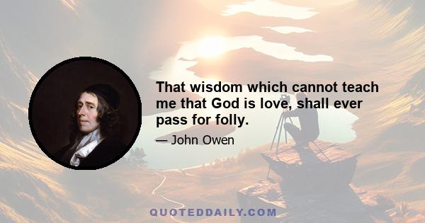 That wisdom which cannot teach me that God is love, shall ever pass for folly.