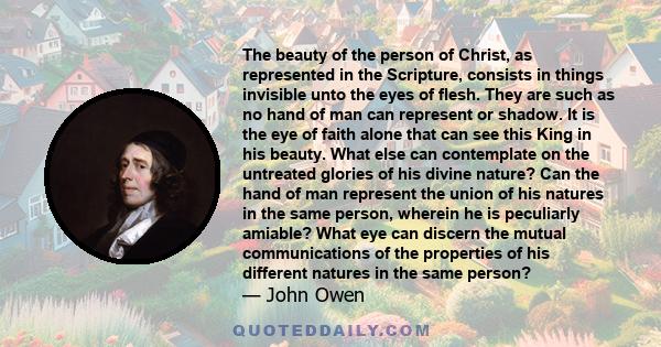 The beauty of the person of Christ, as represented in the Scripture, consists in things invisible unto the eyes of flesh. They are such as no hand of man can represent or shadow. It is the eye of faith alone that can