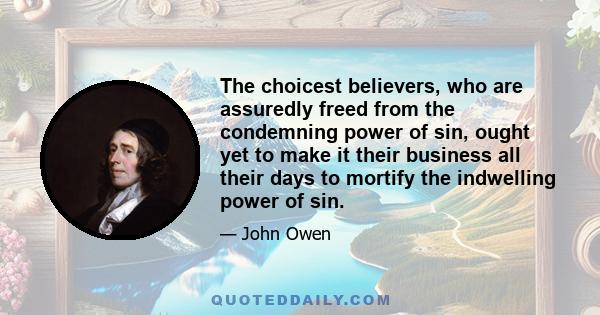 The choicest believers, who are assuredly freed from the condemning power of sin, ought yet to make it their business all their days to mortify the indwelling power of sin.