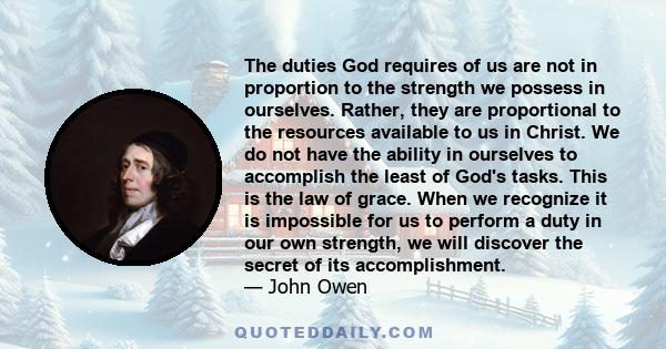 The duties God requires of us are not in proportion to the strength we possess in ourselves. Rather, they are proportional to the resources available to us in Christ. We do not have the ability in ourselves to