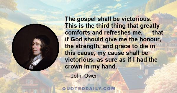 The gospel shall be victorious. This is the third thing that greatly comforts and refreshes me, — that if God should give me the honour, the strength, and grace to die in this cause, my cause shall be victorious, as