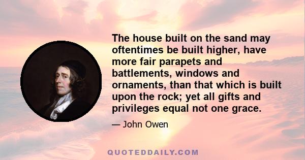 The house built on the sand may oftentimes be built higher, have more fair parapets and battlements, windows and ornaments, than that which is built upon the rock; yet all gifts and privileges equal not one grace.