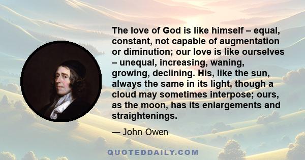 The love of God is like himself – equal, constant, not capable of augmentation or diminution; our love is like ourselves – unequal, increasing, waning, growing, declining. His, like the sun, always the same in its