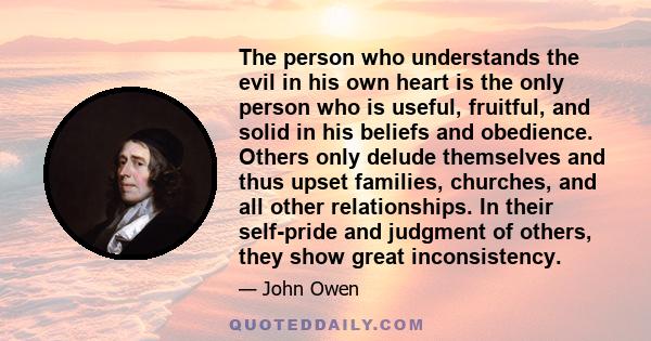 The person who understands the evil in his own heart is the only person who is useful, fruitful, and solid in his beliefs and obedience. Others only delude themselves and thus upset families, churches, and all other