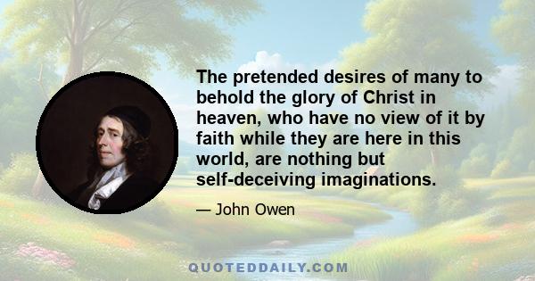 The pretended desires of many to behold the glory of Christ in heaven, who have no view of it by faith while they are here in this world, are nothing but self-deceiving imaginations.