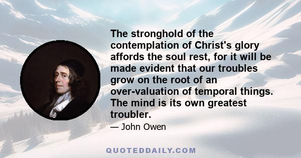 The stronghold of the contemplation of Christ's glory affords the soul rest, for it will be made evident that our troubles grow on the root of an over-valuation of temporal things. The mind is its own greatest troubler.