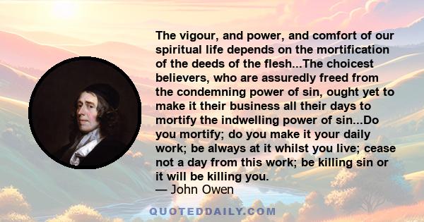 The vigour, and power, and comfort of our spiritual life depends on the mortification of the deeds of the flesh...The choicest believers, who are assuredly freed from the condemning power of sin, ought yet to make it