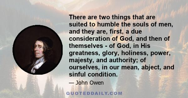 There are two things that are suited to humble the souls of men, and they are, first, a due consideration of God, and then of themselves - of God, in His greatness, glory, holiness, power, majesty, and authority; of