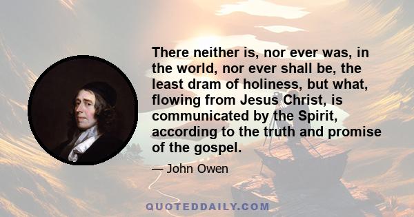 There neither is, nor ever was, in the world, nor ever shall be, the least dram of holiness, but what, flowing from Jesus Christ, is communicated by the Spirit, according to the truth and promise of the gospel.