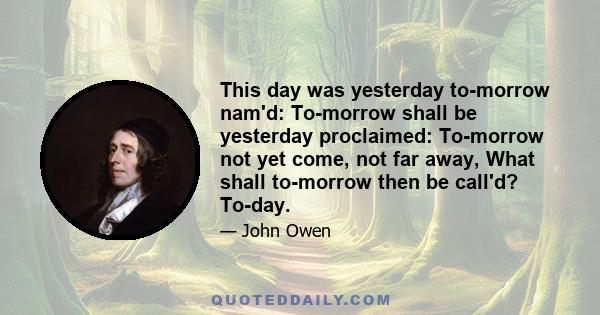 This day was yesterday to-morrow nam'd: To-morrow shall be yesterday proclaimed: To-morrow not yet come, not far away, What shall to-morrow then be call'd? To-day.