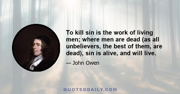 To kill sin is the work of living men; where men are dead (as all unbelievers, the best of them, are dead), sin is alive, and will live.