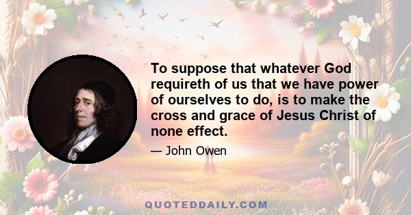 To suppose that whatever God requireth of us that we have power of ourselves to do, is to make the cross and grace of Jesus Christ of none effect.