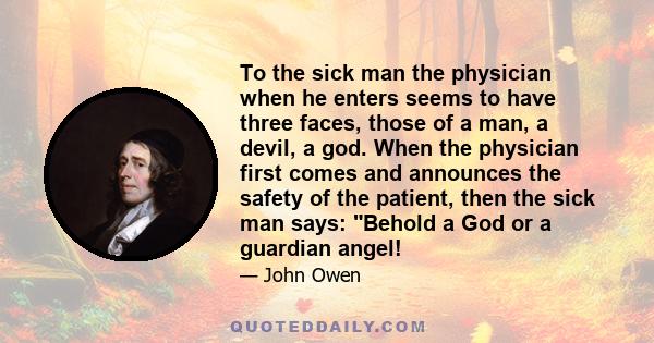 To the sick man the physician when he enters seems to have three faces, those of a man, a devil, a god. When the physician first comes and announces the safety of the patient, then the sick man says: Behold a God or a