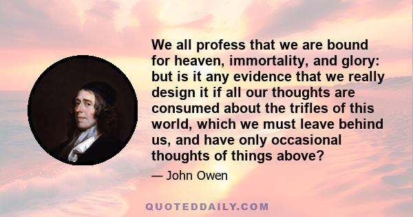 We all profess that we are bound for heaven, immortality, and glory: but is it any evidence that we really design it if all our thoughts are consumed about the trifles of this world, which we must leave behind us, and