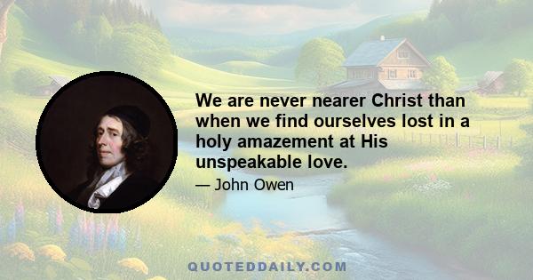 We are never nearer Christ than when we find ourselves lost in a holy amazement at His unspeakable love.