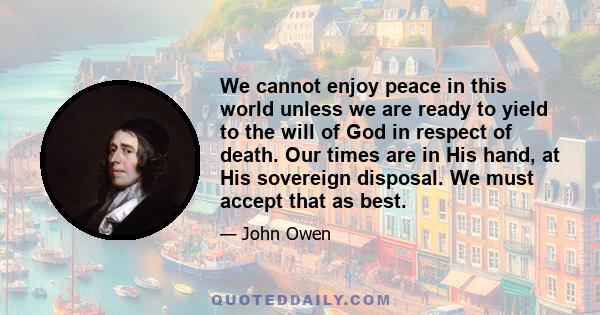 We cannot enjoy peace in this world unless we are ready to yield to the will of God in respect of death. Our times are in His hand, at His sovereign disposal. We must accept that as best.