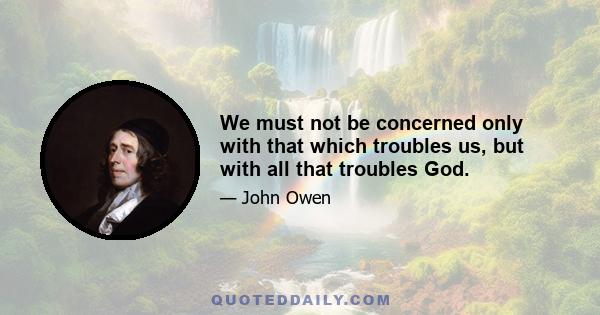 We must not be concerned only with that which troubles us, but with all that troubles God.