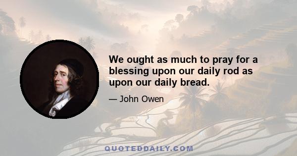 We ought as much to pray for a blessing upon our daily rod as upon our daily bread.