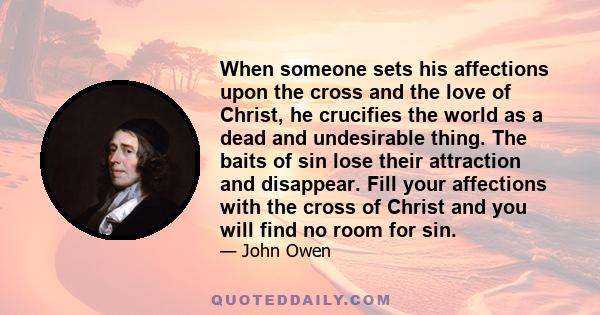 When someone sets his affections upon the cross and the love of Christ, he crucifies the world as a dead and undesirable thing. The baits of sin lose their attraction and disappear. Fill your affections with the cross