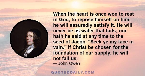 When the heart is once won to rest in God, to repose himself on him, he will assuredly satisfy it. He will never be as water that fails; nor hath he said at any time to the seed of Jacob, Seek ye my face in vain. If