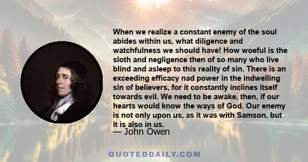 When we realize a constant enemy of the soul abides within us, what diligence and watchfulness we should have! How woeful is the sloth and negligence then of so many who live blind and asleep to this reality of sin.