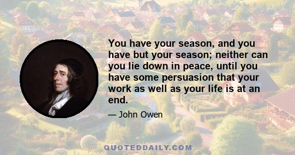 You have your season, and you have but your season; neither can you lie down in peace, until you have some persuasion that your work as well as your life is at an end.