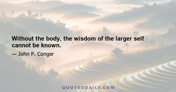 Without the body, the wisdom of the larger self cannot be known.