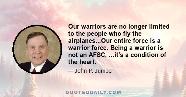 Our warriors are no longer limited to the people who fly the airplanes...Our entire force is a warrior force. Being a warrior is not an AFSC, ...it's a condition of the heart.