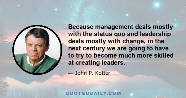 Because management deals mostly with the status quo and leadership deals mostly with change, in the next century we are going to have to try to become much more skilled at creating leaders.