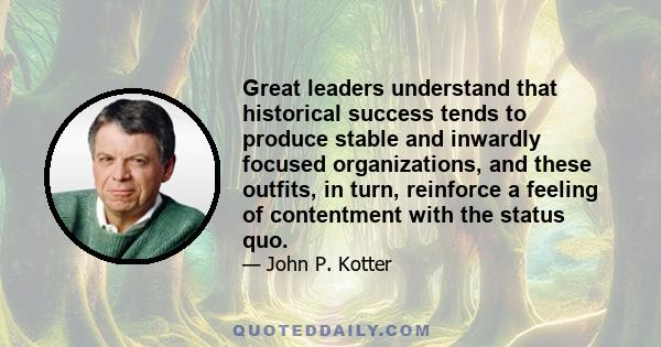 Great leaders understand that historical success tends to produce stable and inwardly focused organizations, and these outfits, in turn, reinforce a feeling of contentment with the status quo.