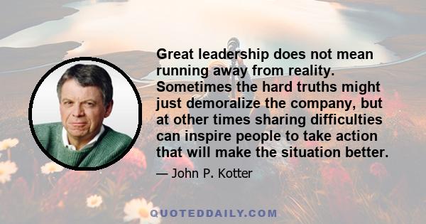 Great leadership does not mean running away from reality. Sometimes the hard truths might just demoralize the company, but at other times sharing difficulties can inspire people to take action that will make the