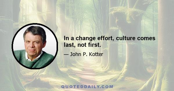 In a change effort, culture comes last, not first.