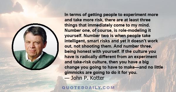 In terms of getting people to experiment more and take more risk, there are at least three things that immediately come to my mind. Number one, of course, is role-modeling it yourself. Number two is when people take